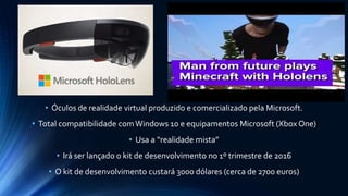 • Óculos de realidade virtual produzido e comercializado pela Microsoft.
• Total compatibilidade comWindows 10 e equipamentos Microsoft (Xbox One)
• Usa a “realidade mista”
• Irá ser lançado o kit de desenvolvimento no 1º trimestre de 2016
• O kit de desenvolvimento custará 3000 dólares (cerca de 2700 euros)
 