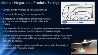Ideia de Negócio ou Produto/Serviço
• CarregamentoWireless de veículos elétricos
• Construção de estações de carregamento
• É necessário colocar bobina debaixo do alcatrão
que por sua vez está ligadas à rede pública de
energia
• Quando o veiculo estaciona na estação, estabelece-se uma conexão
entre a bobina e o carro e ocorre transferência de energia
• Esta tecnologia é menos exposta ao vandalismo e mais prática sendo
que o condutor do veiculo elétrico, apenas tem de colocar o veículo
por cima da bobina.
• Esta ideia apenas terá sucesso no dia em que os veículos elétricos
sejam usados em grande escala
 