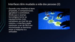 Interfaces têm mudado a vida das pessoas (2)
• Quando uma interface é bem
projetada, é compreensível,
agradável e controlável.
Ainda que o avanço
tecnológico torne os
equipamentos mais
complexos ao nível do seu
sistema, a interface pode
continuar a ser de fácil uso
minimizando as barreiras
entre a máquina e o
utilizador.
 
