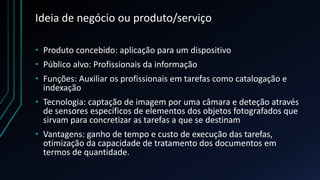 Ideia de negócio ou produto/serviço
• Produto concebido: aplicação para um dispositivo
• Público alvo: Profissionais da informação
• Funções: Auxiliar os profissionais em tarefas como catalogação e
indexação
• Tecnologia: captação de imagem por uma câmara e deteção através
de sensores específicos de elementos dos objetos fotografados que
sirvam para concretizar as tarefas a que se destinam
• Vantagens: ganho de tempo e custo de execução das tarefas,
otimização da capacidade de tratamento dos documentos em
termos de quantidade.
 