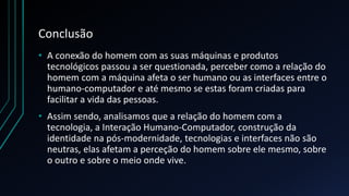 Conclusão
• A conexão do homem com as suas máquinas e produtos
tecnológicos passou a ser questionada, perceber como a relação do
homem com a máquina afeta o ser humano ou as interfaces entre o
humano-computador e até mesmo se estas foram criadas para
facilitar a vida das pessoas.
• Assim sendo, analisamos que a relação do homem com a
tecnologia, a Interação Humano-Computador, construção da
identidade na pós-modernidade, tecnologias e interfaces não são
neutras, elas afetam a perceção do homem sobre ele mesmo, sobre
o outro e sobre o meio onde vive.
 