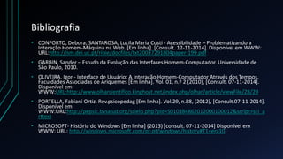 Bibliografia
• CONFORTO, Debora; SANTAROSA, Lucila Maria Costi - Acessibilidade – Problematizando a
Interação Homem-Máquina na Web. [Em linha]. [Consult. 12-11-2014]. Disponível em WWW:
URL:http://lsm.dei.uc.pt/ribie/docfiles/txt20037291804paper-199.pdf
• GARBIN, Sander – Estudo da Evolução das Interfaces Homem-Computador. Universidade de
São Paulo, 2010.
• OLIVEIRA, Igor - Interface de Usuário: A Interação Homem-Computador Através dos Tempos.
Faculdades Associadas de Ariquemes [Em linha]. Vol. 01, n.º 2 (2010), [Consult. 07-11-2014].
Disponível em
WWW:URL:http://www.olharcientifico.kinghost.net/index.php/olhar/article/viewFile/28/29
• PORTELLA, Fabiani Ortiz. Rev.psicopedag [Em linha]. Vol.29, n.88, (2012), [Consult.07-11-2014].
Disponível em
WWW:URL:http://pepsic.bvsalud.org/scielo.php?pid=S010384862012000100012&script=sci_a
rttext
• MICROSOFT- História do Windows [Em linha] (2013) [consult. 07-11-2014] Disponível em
WWW: URL: http://windows.microsoft.com/pt-pt/windows/history#T1=era10
 