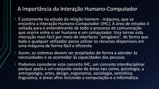 A Importância da Interação Humano-Computador
• É justamente no estudo da relação homem - máquina, que se
encontra a Interação Humano-Computador (IHC). A área de estudos é
voltada para o entendimento de todo o processo de comunicação
que ocorre entre o ser humano e um computador. Visa tornar esta
interação mais fácil por meio de interfaces “amigáveis”, de forma que
todo e qualquer utilizador possa utilizar os recursos disponíveis em
uma máquina de forma fácil e eficiente.
• Assim, os sistemas devem ser projetados de forma a atender às
necessidades e se acomodar às capacidades das pessoas.
• Podemos considerar este conceito IHC, um conceito interdisciplinar
porque apela a um conjunto vasto de áreas tais como, psicologia, a
antropologia, artes, design, ergonomia, sociologia, semiótica,
linguística, e áreas afins incluindo a computação e a informática.
 