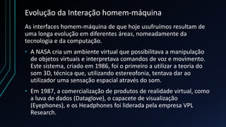 Evolução da Interação homem-máquina
As interfaces homem-máquina de que hoje usufruímos resultam de
uma longa evolução em diferentes áreas, nomeadamente da
tecnologia e da computação.
• A NASA cria um ambiente virtual que possibilitava a manipulação
de objetos virtuais e interpretava comandos de voz e movimento.
Este sistema, criado em 1986, foi o primeiro a utilizar a teoria do
som 3D, técnica que, utilizando estereofonia, tentava dar ao
utilizador uma sensação espacial através do som.
• Em 1987, a comercialização de produtos de realidade virtual, como
a luva de dados (Dataglove), o capacete de visualização
(Eyephones), e os Headphones foi liderada pela empresa VPL
Research.
 