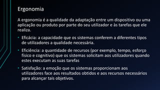 Ergonomia
A ergonomia é a qualidade da adaptação entre um dispositivo ou uma
aplicação ou produto por parte do seu utilizador e às tarefas que ele
realiza.
• Eficácia: a capacidade que os sistemas conferem a diferentes tipos
de utilizadores a qualidade necessária.
• Eficiência: a quantidade de recursos (por exemplo, tempo, esforço
físico e cognitivo) que os sistemas solicitam aos utilizadores quando
estes executam as suas tarefas
• Satisfação: a emoção que os sistemas proporcionam aos
utilizadores face aos resultados obtidos e aos recursos necessários
para alcançar tais objetivos.
 
