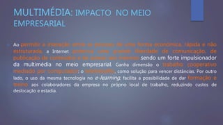 MULTIMÉDIA: IMPACTO NO MEIO
EMPRESARIAL
 Ao permitir a interação entre as pessoas de uma forma económica, rápida e não
estruturada, a Internet potencia uma grande liberdade de comunicação, de
publicação de conteúdos e de acesso aos mesmos sendo um forte impulsionador
da multimédia no meio empresarial. Ganha dimensão o trabalho cooperativo
mediado por computador: o teletrabalho, como solução para vencer distâncias. Por outro
lado, o uso da mesma tecnologia no e-learning, facilita a possibilidade de dar formação e
treino aos colaboradores da empresa no próprio local de trabalho, reduzindo custos de
deslocação e estadia.
 