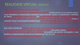 REALIDADE VIRTUAL: IMPACTO
 uma visão de 360 graus de um produto;
 treinar novos funcionários: atendimento ao cliente envolve ensinar os funcionários atuais e
novas habilidades e conhecimentos necessários para aumentar, manter e compreender a satisfação
do cliente. A formação, com how-tos em cumprimentar clientes, audição, linguagem
corporal, que lidam com usuários insatisfeitos e tons de voz apropriado. Graças a
realidade virtual, os empregadores podem agora criar uma experiência de serviço ao cliente
em 3D para colocar os funcionários em situações replicados que irão ajudá-los mais
facilmente preparar;
 Que melhor maneira de mostrar o que um dia na vida de um funcionário da sua organização
é como que simulando-lo através de realidade virtual?. Isto pode conduzir decisões mais
informadas por parte dos potenciais candidatos ao escolher seu próximo empregador, o que
beneficia os departamentos de recursos humanos que vão ver uma diminuição no volume de
negócios e aumento das taxas de retenção
 