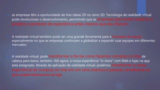  as empresas têm a oportunidade de tirar ideias 2D no reino 3D. Tecnologia de realidade virtual
pode revolucionar o desenvolvimento, permitindo que as empresas para testar cenários e
projetos e produtos de experiência antes mesmo que elas fizeram.
 A realidade virtual também pode ser uma grande ferramenta para a formação de equipa,
especialmente no que as empresas continuam a globalizar e expandir suas equipes em diferentes
mercados.
 A realidade virtual. pode transformar a forma como fazemos compras on-line de
cabeça para baixo, também. Até agora, a nossa experiência “in-store” com Web e lojas na app
está estagnado. Através da aplicação de realidade virtual, podemos transformar a nossa
experiência de compras on-line em um uma imersiva e pessoal, semelhante ao
que experimentamos na loja
 