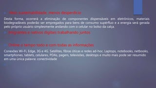  Mais sustentabilidade, menos desperdício
Desta forma, ocorrerá a eliminação de componentes dispensáveis em eletrônicos, materiais
biodegradáveis poderão ser empregados para bens de consumo supérfluo e a energia será gerada
pelo próprio usuário simplesmente andando com o celular no bolso da calça.
 Imigrantes e nativos digitais trabalhando juntos
 Online o tempo todo e com todas as informações
Conexões Wi-Fi, Edge, 3G e 4G. Satélites, fibras óticas e redes ad-hoc. Laptops, notebooks, netbooks,
smartphones, tablets, celulares, PDAs, pagers, televisões, desktops e muito mais pode ser resumido
em uma única palavra: conectividade

 