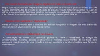  Um mundo formado por imagens digitais em todo o mundo real
Mapas com visualização em tempo real das rotas e posições de transportes públicos estarão em cada
parada, acompanhados da previsão de chegada do próximo veículo. Telas transparentes no lugar de
vidros, imagens saltando das lojas e espelhos funcionando com realidade aumentada ajudando moças
a escolherem suas roupas nos provadores são apenas algumas das possibilidades;
 Mescla entre realidade e “digitalidade”
Filmes de ficção científica tem o costume de mostrar holografias e imagens em três dimensões
interagindo com usuários como uma pessoa normal
 Armazenamento e colaboração nas nuvens
A computação em nuvem traz benefícios gigantescos, como a necessidade de espaços de
armazenamento menores, edições colaborativas e menores requerimentos de hardware para
aplicações, mas depende de uma conexão a internet constante e de alta velocidade para funcionar
corretamente.
 