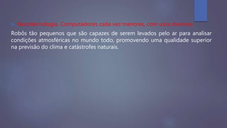  Nanotecnologia. Computadores cada vez menores, com usos diversos
Robôs tão pequenos que são capazes de serem levados pelo ar para analisar
condições atmosféricas no mundo todo, promovendo uma qualidade superior
na previsão do clima e catástrofes naturais.
 