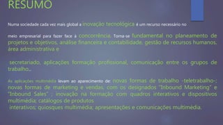Numa sociedade cada vez mais global a inovação tecnológica é um recurso necessário no
meio empresarial para fazer face à concorrência. Torna-se fundamental no planeamento de
projetos e objetivos, análise financeira e contabilidade, gestão de recursos humanos,
área administrativa e
secretariado, aplicações formação profissional, comunicação entre os grupos de
trabalho...
As aplicações multimédia levam ao aparecimento de: novas formas de trabalho -teletrabalho-;
novas formas de marketing e vendas, com os designados “Inbound Marketing” e
“Inbound Sales” ; inovação na formação com quadros interativos e dispositivos
multimédia; catálogos de produtos
interativos; quiosques multimédia; apresentações e comunicações multimédia.
RESUMO
 