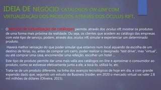 IDEIA DE NEGÓCIO: CATÁLOGOS ON-LINE COM
VIRTUALIZAÇÃO DOS PRODUTOS ATRAVÉS DOS ÓCULUS RIFT.
 O serviço de virtualização de catálogos permite, através dos oculus rift, mostrar os produtos
de uma forma mais próxima da realidade. Ou seja, os clientes que acedem ao catálogo das empresas
com este tipo de serviço, podem, através dos oculus rift, simular e experienciar um determinado
produto.
 Haverá melhor sensação do que poder simular que estamos num local aquando da escolha de um
destino de férias, ou, antes de comprar um carro, poder realizar o designado “test drive”, mas “virtual”,
ou até comprar uma casa, encomendar uma refeição, escolher um hotel …
 Este tipo de produto permite dar uma mais valia aos catálogos on-line e aproximar o consumidor ao
produto, como se estivesse efetivamente junto a ele, a tocá-lo, utilizá-lo, etc.
 Trata-se de um produto diferente, na linha dos avanços tecnológicos de hoje em dia, e com grande
expansão dado que, segundo um estudo da Business Insider, em 2020 o mercado virtual vai valer 2.8
mil milhões de dólares (Oliveira, 2015).
 
