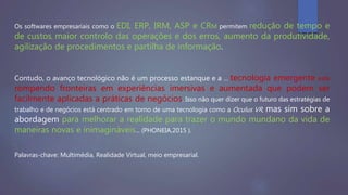 Os softwares empresariais como o EDI, ERP, IRM, ASP e CRM permitem redução de tempo e
de custos, maior controlo das operações e dos erros, aumento da produtividade,
agilização de procedimentos e partilha de informação.
Contudo, o avanço tecnológico não é um processo estanque e a … tecnologia emergente está
rompendo fronteiras em experiências imersivas e aumentada que podem ser
facilmente aplicadas a práticas de negócios. Isso não quer dizer que o futuro das estratégias de
trabalho e de negócios está centrado em torno de uma tecnologia como a Oculus VR, mas sim sobre a
abordagem para melhorar a realidade para trazer o mundo mundano da vida de
maneiras novas e inimagináveis... (PHONEIA,2015 ).
Palavras-chave: Multimédia, Realidade Virtual, meio empresarial.
 