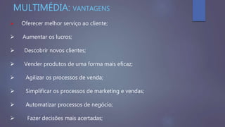  Oferecer melhor serviço ao cliente;
 Aumentar os lucros;
 Descobrir novos clientes;
 Vender produtos de uma forma mais eficaz;
 Agilizar os processos de venda;
 Simplificar os processos de marketing e vendas;
 Automatizar processos de negócio;
 Fazer decisões mais acertadas;
MULTIMÉDIA: VANTAGENS
 