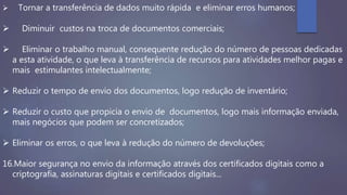  Tornar a transferência de dados muito rápida e eliminar erros humanos;
 Diminuir custos na troca de documentos comerciais;
 Eliminar o trabalho manual, consequente redução do número de pessoas dedicadas
a esta atividade, o que leva à transferência de recursos para atividades melhor pagas e
mais estimulantes intelectualmente;
 Reduzir o tempo de envio dos documentos, logo redução de inventário;
 Reduzir o custo que propicia o envio de documentos, logo mais informação enviada,
mais negócios que podem ser concretizados;
 Eliminar os erros, o que leva à redução do número de devoluções;
16.Maior segurança no envio da informação através dos certificados digitais como a
criptografia, assinaturas digitais e certificados digitais...
 
