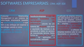 SOFTWARES EMPRESARIAIS: CRM, ASP, EDI
CRM ASP EDI
Costumer Relationship
Management é um sistema de
informação empresarial baseado
no marketing relacional e que
tem o seu enfoque em explorar a
tecnologia usando-a como apoio
à gestão de canais e de
segmentos de clientes.
Faculta ás empresas o uso de
serviços baseados nas
tecnologias de
informação através de um
sistema de aluguer que evita
a aquisição de licenças e de
servidores e reduz os serviços
de manutenção técnica. Desta
forma os custos são fixos e o
acesso às aplicações é
normalmente realizado através
de um browser.
A aplicação da empresa emissora
não sabe escrever um produto no
sistema da empresa recetora.
Desta forma o documento a enviar
da empresa emissora é
convertido para um formato
universalmente conhecido -
EDI translator- e o software da
empresa recetora sabe ler esse
documento e converte-lo na
sua estrutura específica de
sistema de informação.
 