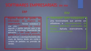SOFTWARES EMPRESARIAIS: ERP, IRM
ERP
 Espinha dorsal da gestão da
informação do negócio da
organização. Permite estabelecer e
criar uma metodologia de trabalho
segundo o padrão definido para o seu
sistema de informação. Dependendo das
aplicações, o ERP pode permitir a
gestão de um conjunto de atividades
que viabilizam o acompanhamento dos
níveis de fabrico tendo em conta a
carteira de pedidos ou previsão de
vendas.
IRM
 Information rights management é
uma funcionalidade que permite aos
utilizadores e administradores de
sistemas definirem permissões de
acesso. Aplicada, essencialmente, a
documentos e e-mails.
 