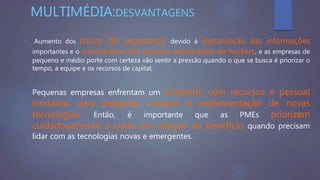MULTIMÉDIA:DESVANTAGENS
 Aumento dos riscos de segurança devido à digitalização das informações
importantes e o crescimento dos ataques sofisticados de hackers, e as empresas de
pequeno e médio porte com certeza vão sentir a pressão quando o que se busca é priorizar o
tempo, a equipe e os recursos de capital;
 Pequenas empresas enfrentam um ambiente com recursos e pessoal
limitados para pesquisa, compra e implementação de novas
tecnologias. Então, é importante que as PMEs priorizem
cuidadosamente o custo em relação ao benefício quando precisam
lidar com as tecnologias novas e emergentes.
 