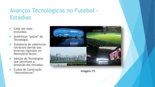 Avanços Tecnológicos no Futebol -
Estádios
 Cada vez mais
evoluídos;
 Autênticos “poços” de
Tecnologia;
 Existência de coberturas
retrácteis devido aos
Invernos rigorosos no
Hemisfério Norte;
 Adoção de Tecnologias
que permitem a
proteção dos relvados;
 Custos de Construção
“Astronómicos”.
Imagem 15
 