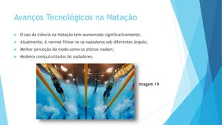 Avanços Tecnológicos na Natação
 O uso da ciência na Natação tem aumentado significativamente;
 Atualmente, é normal filmar-se os nadadores sob diferentes ângulo;
 Melhor perceção do modo como os atletas nadam;
 Modelos computorizados de nadadores.
Imagem 19
 