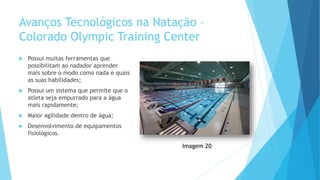 Avanços Tecnológicos na Natação –
Colorado Olympic Training Center
 Possui muitas ferramentas que
possibilitam ao nadador aprender
mais sobre o modo como nada e quais
as suas habilidades;
 Possui um sistema que permite que o
atleta seja empurrado para a água
mais rapidamente;
 Maior agilidade dentro de água;
 Desenvolvimento de equipamentos
fisiológicos.
Imagem 20
 