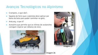 Avanços Tecnológicos no Alpinismo
 Crampons, o que são?;
 Sapatos de ferro que o alpinista deve aplicar por
baixo da bota para poder caminhar no gelo;
 AvaLung, o que é?
 Acessório que permite que as vítimas de avalanches
consigam respirar por debaixo da neve.
Imagem 26
Imagem 27
 