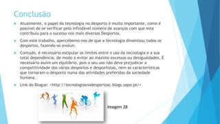 Conclusão
 Atualmente, o papel da tecnologia no desporto é muito importante, como é
possível de se verificar pelo infindável número de avanços com que esta
contribuiu para o sucesso nos mais diversos Desportos.
 Com este trabalho, apercebemo-nos de que a tecnologia dinamizou todos os
desportos, fazendo-os evoluir.
 Contudo, é necessário estipular os limites entre o uso da tecnologia e a sua
total dependência, de modo a evitar ao máximo excessos ou desigualdades. É
necessário assim um equilíbrio, pois o seu uso não deve prejudicar a
competitividade dos vários desportos e desportistas, nem as características
que tornaram o desporto numa das atividades preferidas da sociedade
humana.
 Link do Blogue: <http://tecnologiasnodesportosc.blogs.sapo.pt/>
Imagem 28
 