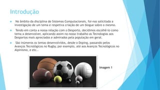 Introdução
 No âmbito da disciplina de Sistemas Computacionais, foi-nos solicitada a
investigação de um tema e respetiva criação de um blogue sobre o mesmo.
 Tendo em conta a nossa relação com o Desporto, decidimos escolhê-lo como
tema a desenvolver, aplicando assim no nosso trabalho as Tecnologias aos
Desportos mais apreciados e admirados pela população em geral.
 São inúmeros os temas desenvolvidos, desde o Doping, passando pelos
Avanços Tecnológicos no Rugby, por exemplo, até aos Avanços Tecnológicos no
Alpinismo, e etc..
Imagem 1
 