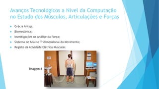 Avanços Tecnológicos a Nível da Computação
no Estudo dos Músculos, Articulações e Forças
 Grécia Antiga;
 Biomecânica;
 Investigações na Análise da Força;
 Sistema de Análise Tridimensional do Movimento;
 Registo da Atividade Elétrica Muscular.
Imagem 8
 