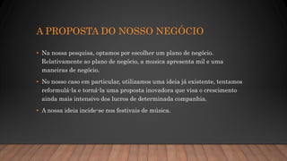 A PROPOSTA DO NOSSO NEGÓCIO
• Na nossa pesquisa, optamos por escolher um plano de negócio.
Relativamente ao plano de negócio, a musica apresenta mil e uma
maneiras de negócio.
• No nosso caso em particular, utilizamos uma ideia já existente, tentamos
reformulá-la e torná-la uma proposta inovadora que visa o crescimento
ainda mais intensivo dos lucros de determinada companhia.
• A nossa ideia incide-se nos festivais de música.
 