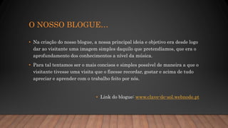 O NOSSO BLOGUE…
• Na criação do nosso blogue, a nossa principal ideia e objetivo era desde logo
dar ao visitante uma imagem simples daquilo que pretendíamos, que era o
aprofundamento dos conhecimentos a nível da música.
• Para tal tentamos ser o mais concisos e simples possível de maneira a que o
visitante tivesse uma visita que o fizesse recordar, gostar e acima de tudo
apreciar e aprender com o trabalho feito por nós.
• Link do blogue: www.clave-de-sol.webnode.pt
 