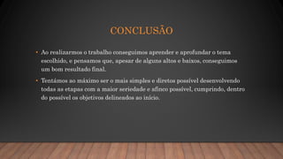 CONCLUSÃO
• Ao realizarmos o trabalho conseguimos aprender e aprofundar o tema
escolhido, e pensamos que, apesar de alguns altos e baixos, conseguimos
um bom resultado final.
• Tentámos ao máximo ser o mais simples e diretos possível desenvolvendo
todas as etapas com a maior seriedade e afinco possível, cumprindo, dentro
do possível os objetivos delineados ao início.
 