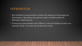 INTRODUÇÃO
• Este trabalho foi desenvolvido no âmbito dos impactos da Tecnologias da
Informação no Quotidiano das pessoas, sendo o trabalho prático de
Sistemas Computacionais.
• O tema que iremos abordar será a Música, e esta será falada em toda a sua
extensão, desde o seu início até aos dias que correm.
 