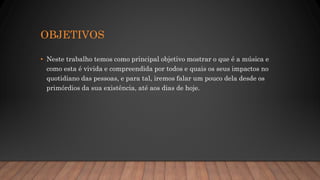 OBJETIVOS
• Neste trabalho temos como principal objetivo mostrar o que é a música e
como esta é vivida e compreendida por todos e quais os seus impactos no
quotidiano das pessoas, e para tal, iremos falar um pouco dela desde os
primórdios da sua existência, até aos dias de hoje.
 