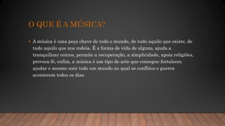 O QUE É A MÚSICA?
• A música é uma peça chave de todo o mundo, de tudo aquilo que existe, de
tudo aquilo que nos rodeia. É a forma de vida de alguns, ajuda a
tranquilizar outros, permite a recuperação, a simplicidade, apoia religiões,
provoca fé, enfim, a música é um tipo de arte que consegue fortalecer,
ajudar e mesmo unir todo um mundo no qual os conflitos e guerra
acontecem todos os dias
 