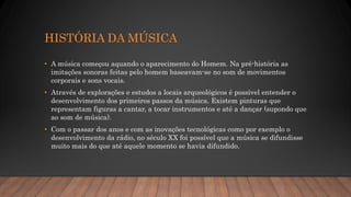 HISTÓRIA DA MÚSICA
• A música começou aquando o aparecimento do Homem. Na pré-história as
imitações sonoras feitas pelo homem baseavam-se no som de movimentos
corporais e sons vocais.
• Através de explorações e estudos a locais arqueológicos é possível entender o
desenvolvimento dos primeiros passos da música. Existem pinturas que
representam figuras a cantar, a tocar instrumentos e até a dançar (supondo que
ao som de música).
• Com o passar dos anos e com as inovações tecnológicas como por exemplo o
desenvolvimento da rádio, no século XX foi possível que a música se difundisse
muito mais do que até aquele momento se havia difundido.
 