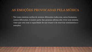 AS EMOÇÕES PROVOCADAS PELA MÚSICA
• Tal como existem estilos de música diferentes todos nós, seres humanos,
somos diferentes. A maior parte das pessoas afirma não viver sem música
visto que esta tem a capacidade de nos trazer e de reavivar sentimentos e
emoções.
 