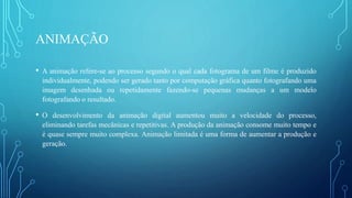ANIMAÇÃO
• A animação refere-se ao processo segundo o qual cada fotograma de um filme é produzido
individualmente, podendo ser gerado tanto por computação gráfica quanto fotografando uma
imagem desenhada ou repetidamente fazendo-se pequenas mudanças a um modelo
fotografando o resultado.
• O desenvolvimento da animação digital aumentou muito a velocidade do processo,
eliminando tarefas mecânicas e repetitivas. A produção da animação consome muito tempo e
é quase sempre muito complexa. Animação limitada é uma forma de aumentar a produção e
geração.
 