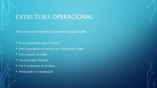 ESTRUTURA OPERACIONAL
Para a execução do projeto, é necessário o seguinte staff:
• Cinco Assistentes para o Torneio
• Dois Empregados de Serviço no Cocktail no Campo
• Um consultor de Golfe
• Um Animador Turístico
• Um Coordenador de Eventos
• Publicidade e Comunicação
 