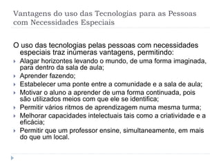 Vantagens do uso das Tecnologias para as Pessoas
com Necessidades Especiais
O uso das tecnologias pelas pessoas com necessidades
especiais traz inúmeras vantagens, permitindo:
 Alagar horizontes levando o mundo, de uma forma imaginada,
para dentro da sala de aula;
 Aprender fazendo;
 Estabelecer uma ponte entre a comunidade e a sala de aula;
 Motivar o aluno a aprender de uma forma continuada, pois
são utilizados meios com que ele se identifica;
 Permitir vários ritmos de aprendizagem numa mesma turma;
 Melhorar capacidades intelectuais tais como a criatividade e a
eficácia;
 Permitir que um professor ensine, simultaneamente, em mais
do que um local.
 