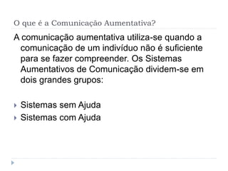 O que é a Comunicação Aumentativa?
A comunicação aumentativa utiliza-se quando a
comunicação de um indivíduo não é suﬁciente
para se fazer compreender. Os Sistemas
Aumentativos de Comunicação dividem-se em
dois grandes grupos:
 Sistemas sem Ajuda
 Sistemas com Ajuda
 