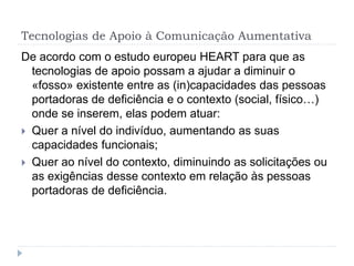 Tecnologias de Apoio à Comunicação Aumentativa
De acordo com o estudo europeu HEART para que as
tecnologias de apoio possam a ajudar a diminuir o
«fosso» existente entre as (in)capacidades das pessoas
portadoras de deficiência e o contexto (social, físico…)
onde se inserem, elas podem atuar:
 Quer a nível do indivíduo, aumentando as suas
capacidades funcionais;
 Quer ao nível do contexto, diminuindo as solicitações ou
as exigências desse contexto em relação às pessoas
portadoras de deficiência.
 