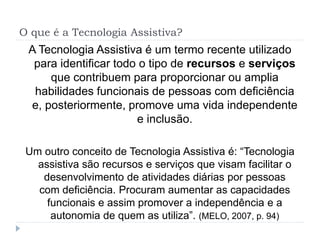 O que é a Tecnologia Assistiva?
A Tecnologia Assistiva é um termo recente utilizado
para identificar todo o tipo de recursos e serviços
que contribuem para proporcionar ou amplia
habilidades funcionais de pessoas com deficiência
e, posteriormente, promove uma vida independente
e inclusão.
Um outro conceito de Tecnologia Assistiva é: “Tecnologia
assistiva são recursos e serviços que visam facilitar o
desenvolvimento de atividades diárias por pessoas
com deficiência. Procuram aumentar as capacidades
funcionais e assim promover a independência e a
autonomia de quem as utiliza”. (MELO, 2007, p. 94)
 