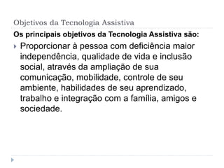 Objetivos da Tecnologia Assistiva
Os principais objetivos da Tecnologia Assistiva são:
 Proporcionar à pessoa com deficiência maior
independência, qualidade de vida e inclusão
social, através da ampliação de sua
comunicação, mobilidade, controle de seu
ambiente, habilidades de seu aprendizado,
trabalho e integração com a família, amigos e
sociedade.
 