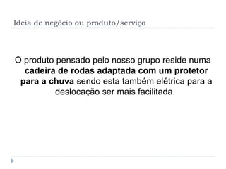 Ideia de negócio ou produto/serviço
O produto pensado pelo nosso grupo reside numa
cadeira de rodas adaptada com um protetor
para a chuva sendo esta também elétrica para a
deslocação ser mais facilitada.
 