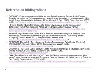 Referências bibliográficas
 GODINHO, Francisco- As Acessibilidades e os Desafios para a Promoção do Ensino
Superior Inclusivo: as TIC ao serviço das necessidades especiais no ensino superior. [Em
linha]. Braga: Universidade do Minho, 2010. [Consult. 7 Dez. 2013]. Disponível em: WWW:
<URL: http://www.aminharadio.com/gtaedes/sites/default/files/apresent_fgodinho_1.pdf>
 HIRATA, Giselle- Quais tecnologias são desenvolvidas para ajudar pessoas com
deficiência? [Em linha]. [Consult. 7 Dez. 2013]. Disponível em: WWW: <URL:
http://mundoestranho.abril.com.br/materia/quais-tecnologias-sao-desenvolvidas-para-
ajudar-pessoas-com-deficiencia
 SANTOS, Lígia Pereira dos; PEQUENO, Robson- Novas tecnologias e pessoas com
deficiências: a informática na construção da sociedade inclusiva? [Em linha]. Brasil:
eduepb.v[Consult. 9 Dez. 2013]. Disponível em: WWW: <URL:
http://books.scielo.org/id/6pdyn/pdf/sousa-9788578791247-04.pdf>
 GERICOTA, Manuel G.- Tecnologias de Apoio a Pessoas com Deficiência. [Em linha].
(INESC/ISEP) [Consult. 9 Dez. 2013]. Disponível em: WWW: <URL:
http://ave.dee.isep.ipp.pt/~mgg/papers/ipp96.pdf>
 STARTORETTO, Mara Lúcia; BERSCH, Rita- Assistiva: tecnologia e educação. [Em linha].
(2013). [Consult. 9 Dez. 2013]. Disponível em: WWW: <URL:
http://www.assistiva.com.br/tassistiva.html>
 DIREÇÃO REGIONAL DE EDUCAÇÃO DO CENTRO- Comunicação Aumentativa. [Em
linha]. Leiria: Escola Superior de Educação e Ciências Sociais- IPLEIRIA, 2012. [Consult. 9
Dez. 2013]. Disponível em: WWW: <URL:
https://iconline.ipleiria.pt/bitstream/10400.8/534/1/Comunicação%20Aumentativa.pdf>
 