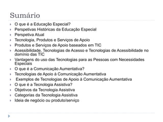 Sumário
 O que é a Educação Especial?
 Perspetivas Históricas da Educação Especial
 Perspetiva Atual
 Tecnologia, Produtos e Serviços de Apoio
 Produtos e Serviços de Apoio baseados em TIC
 Acessibilidade, Tecnologias de Acesso e Tecnologias de Acessibilidade no
domínio das TIC
 Vantagens do uso das Tecnologias para as Pessoas com Necessidades
Especiais
 O que é a Comunicação Aumentativa?
 Tecnologias de Apoio à Comunicação Aumentativa
 Exemplos de Tecnologias de Apoio à Comunicação Aumentativa
 O que é a Tecnologia Assistiva?
 Objetivos da Tecnologia Assistiva
 Categorias da Tecnologia Assistiva
 Ideia de negócio ou produto/serviço
 