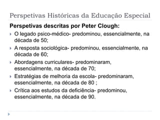 Perspetivas Históricas da Educação Especial
Perspetivas descritas por Peter Clough:
 O legado psico-médico- predominou, essencialmente, na
década de 50;
 A resposta sociológica- predominou, essencialmente, na
década de 60;
 Abordagens curriculares- predominaram,
essencialmente, na década de 70;
 Estratégias de melhoria da escola- predominaram,
essencialmente, na década de 80 ;
 Crítica aos estudos da deficiência- predominou,
essencialmente, na década de 90.
 