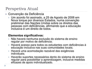 Perspetiva Atual
 Convenção da Deficiência
 Um acordo foi assinado, a 25 de Agosto de 2006 em
Nova Iorque por diversos Estados, numa convenção
preliminar das Nações Unidas sobre os direitos das
pessoas com deficiências, afirmando que a educação
inclusiva é um direito de todos.
Elementos significativos:
 Não haverá nenhuma exclusão do sistema de ensino
regular por motivo de deficiência;
 Haverá acesso para todos os estudantes com deficiências à
educação inclusiva nas suas comunidades locais;
 Haverá uma acomodação razoável das exigências
individuais;
 Haverão suportes necessários dento do sistema de ensino
regular para possibilitar a aprendizagem, inclusive medidas
eficazes de apoio individualizado.
 